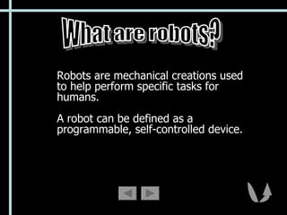 Robots are mechanical creations used to help perform specific tasks for humans.  A robot can be defined as a programmable, self-controlled device. What are robots? 