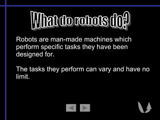 What do robots do? Robots are man-made machines which perform specific tasks they have been designed for.  The tasks they perform can vary and have no limit. 