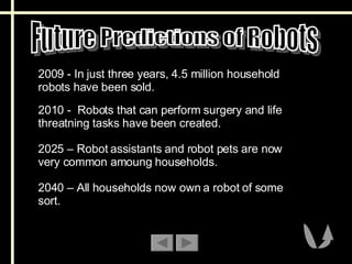Future Predictions of Robots 2009 - In just three years, 4.5 million household robots have been sold.  2010 -  Robots that can perform surgery and life threatning tasks have been created.  2025 – Robot assistants and robot pets are now very common amoung households. 2040 – All households now own a robot of some sort. 