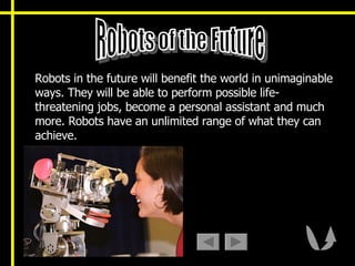 Robots in the future will benefit the world in unimaginable ways. They will be able to perform possible life-threatening jobs, become a personal assistant and much more. Robots have an unlimited range of what they can achieve.  Robots of the Future 