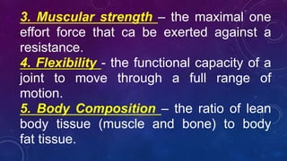 3. Muscular strength – the maximal one
effort force that ca be exerted against a
resistance.
4. Flexibility - the functional capacity of a
joint to move through a full range of
motion.
5. Body Composition – the ratio of lean
body tissue (muscle and bone) to body
fat tissue.
 