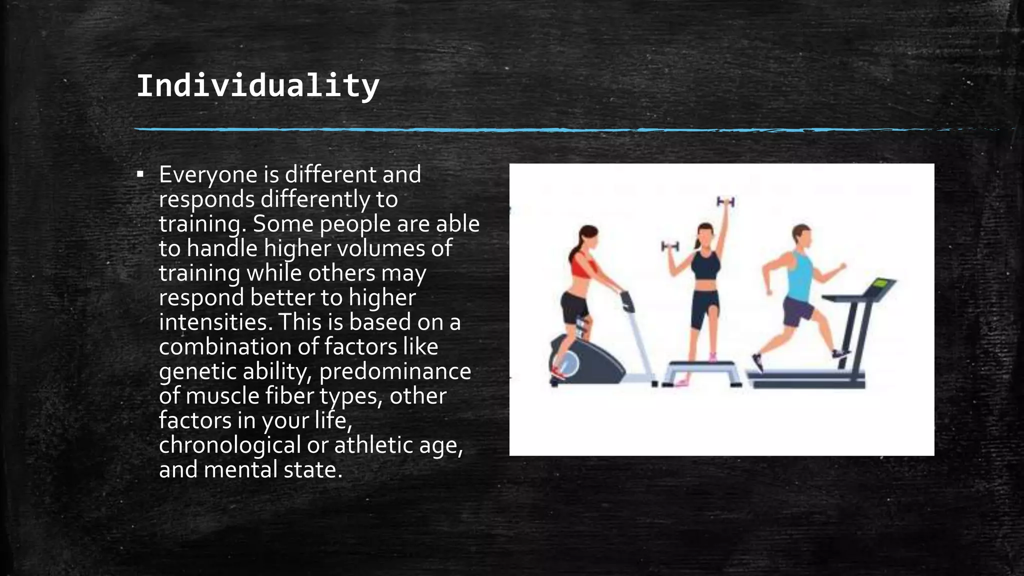 Individuality
▪ Everyone is different and
responds differently to
training. Some people are able
to handle higher volumes of
training while others may
respond better to higher
intensities. This is based on a
combination of factors like
genetic ability, predominance
of muscle fiber types, other
factors in your life,
chronological or athletic age,
and mental state.
 