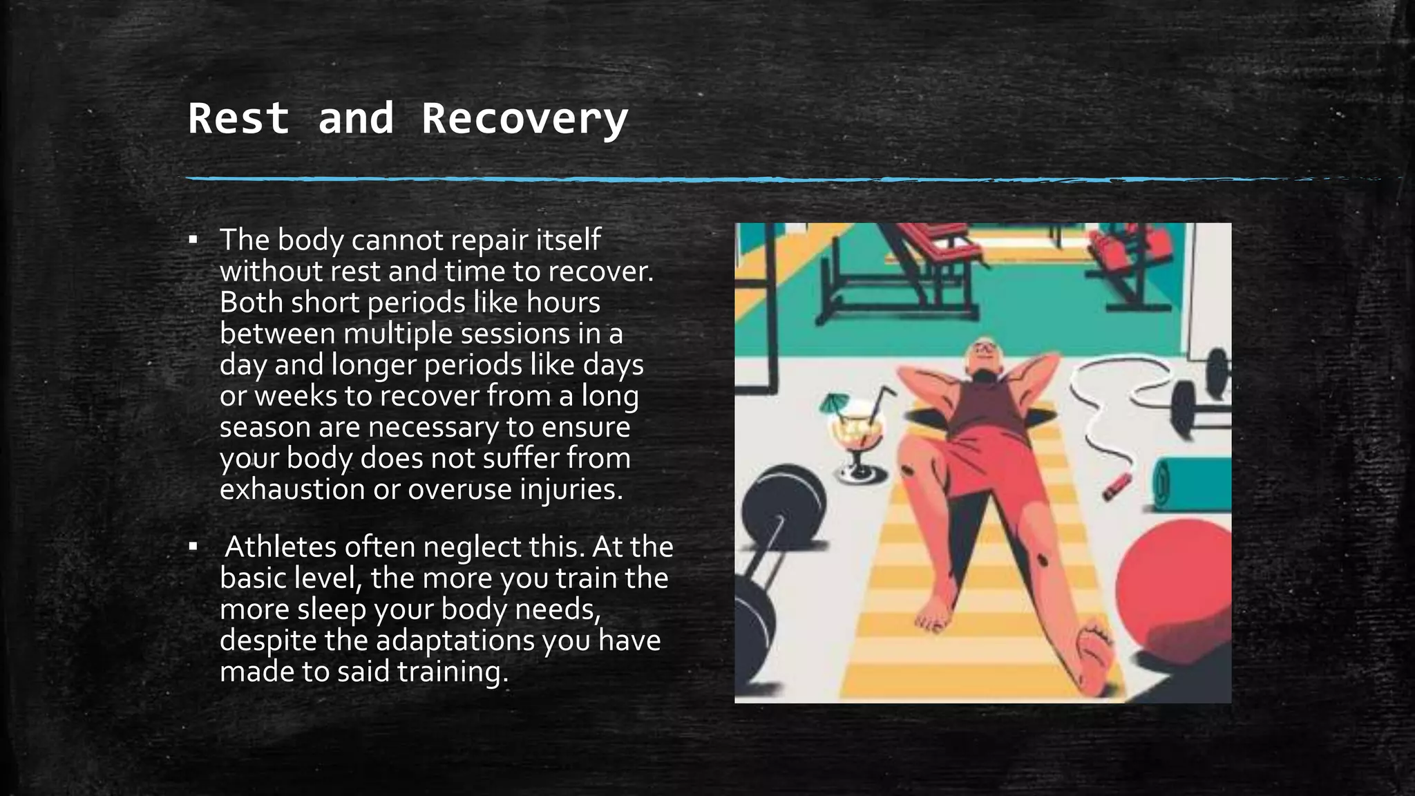Rest and Recovery
▪ The body cannot repair itself
without rest and time to recover.
Both short periods like hours
between multiple sessions in a
day and longer periods like days
or weeks to recover from a long
season are necessary to ensure
your body does not suffer from
exhaustion or overuse injuries.
▪ Athletes often neglect this. At the
basic level, the more you train the
more sleep your body needs,
despite the adaptations you have
made to said training.
 