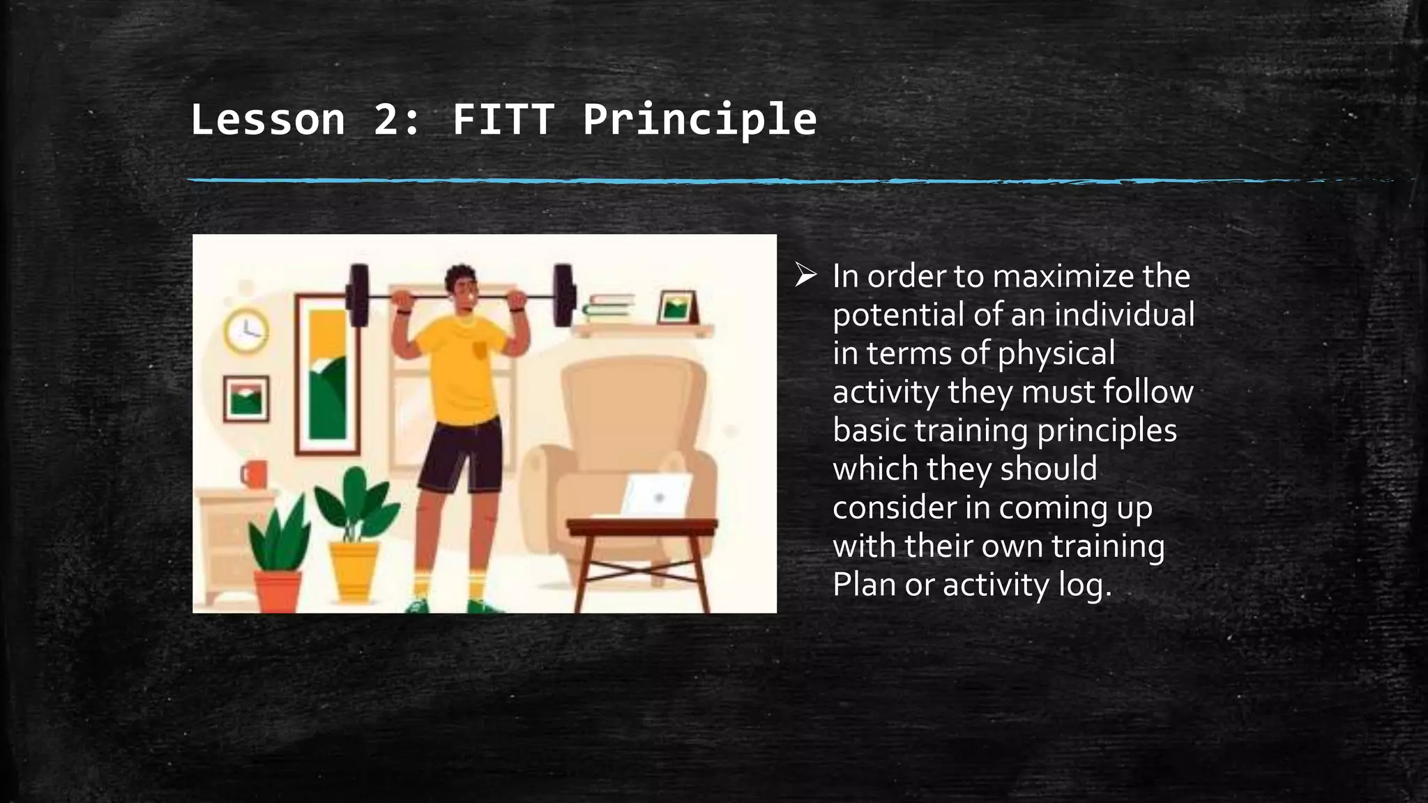 Lesson 2: FITT Principle
 In order to maximize the
potential of an individual
in terms of physical
activity they must follow
basic training principles
which they should
consider in coming up
with their own training
Plan or activity log.
 
