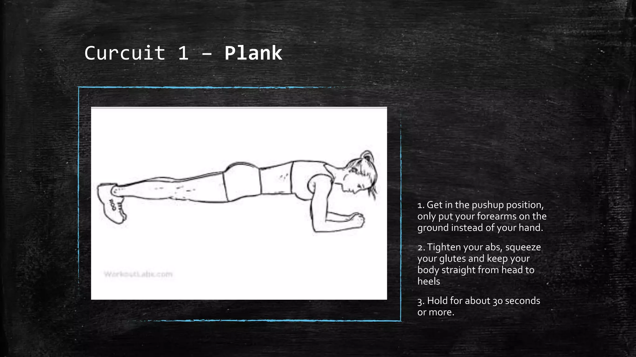 Curcuit 1 – Plank
1. Get in the pushup position,
only put your forearms on the
ground instead of your hand.
2.Tighten your abs, squeeze
your glutes and keep your
body straight from head to
heels
3. Hold for about 30 seconds
or more.
 