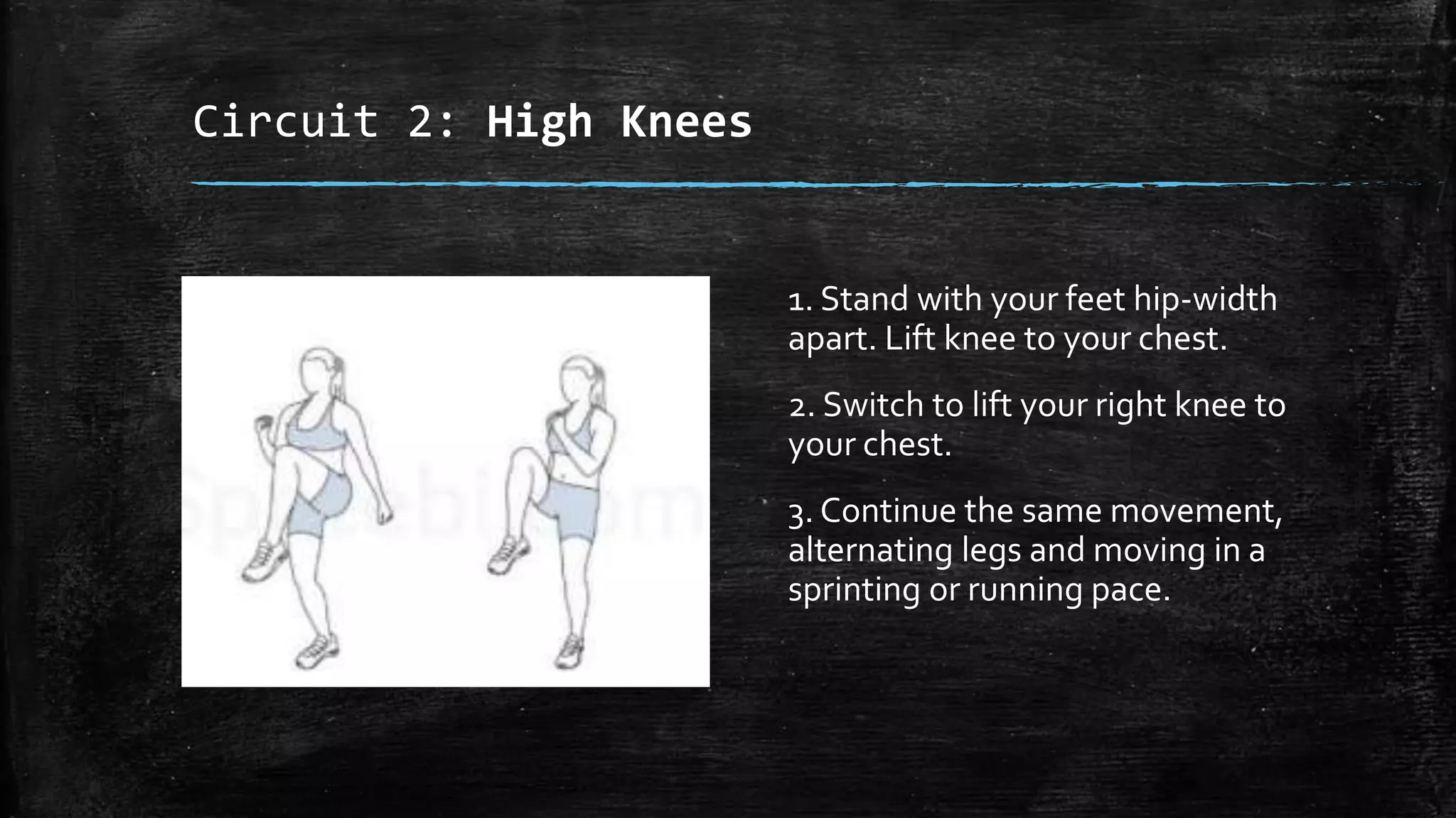 Circuit 2: High Knees
1. Stand with your feet hip-width
apart. Lift knee to your chest.
2. Switch to lift your right knee to
your chest.
3. Continue the same movement,
alternating legs and moving in a
sprinting or running pace.
 