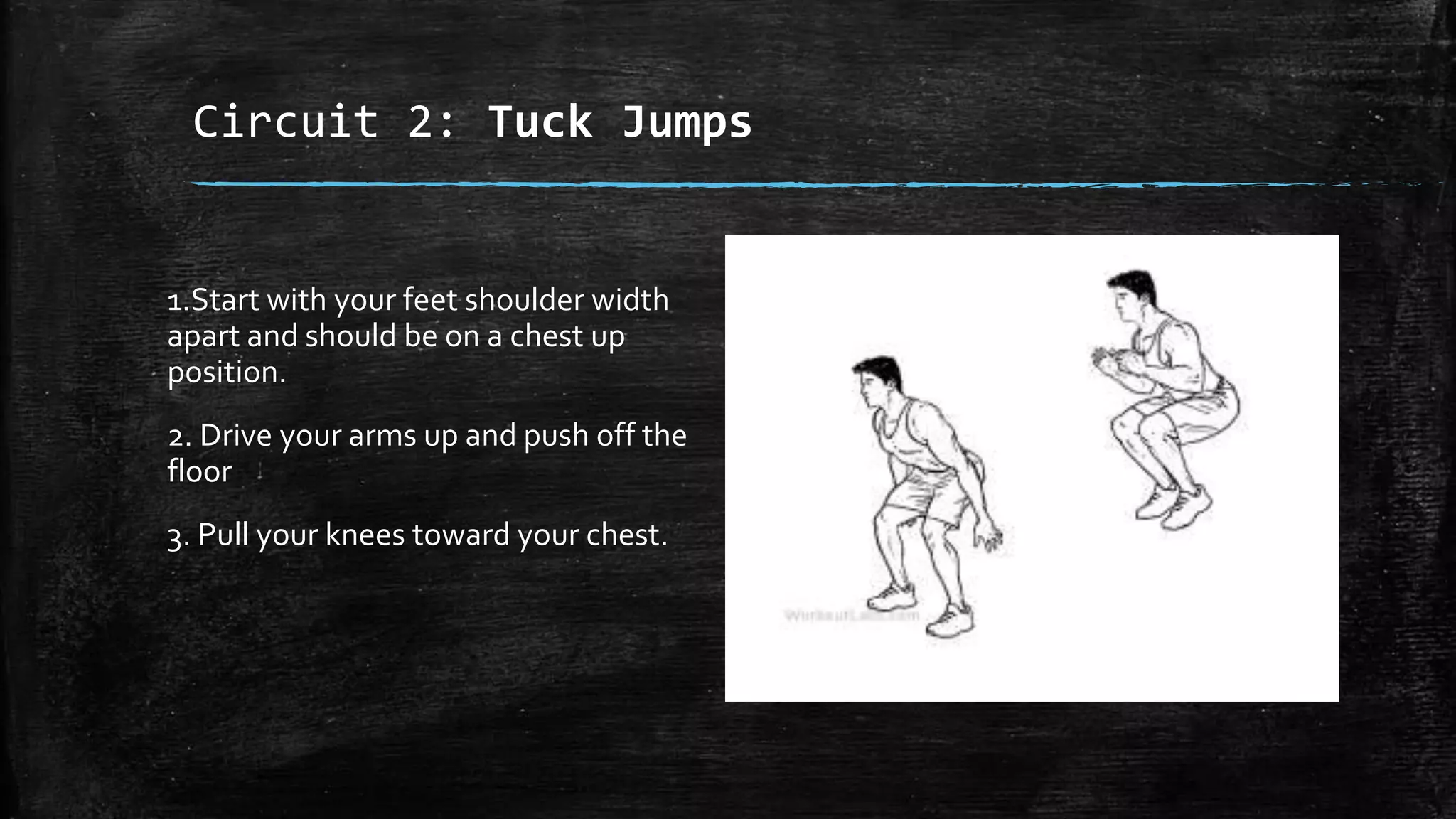 Circuit 2: Tuck Jumps
1.Start with your feet shoulder width
apart and should be on a chest up
position.
2. Drive your arms up and push off the
floor
3. Pull your knees toward your chest.
 