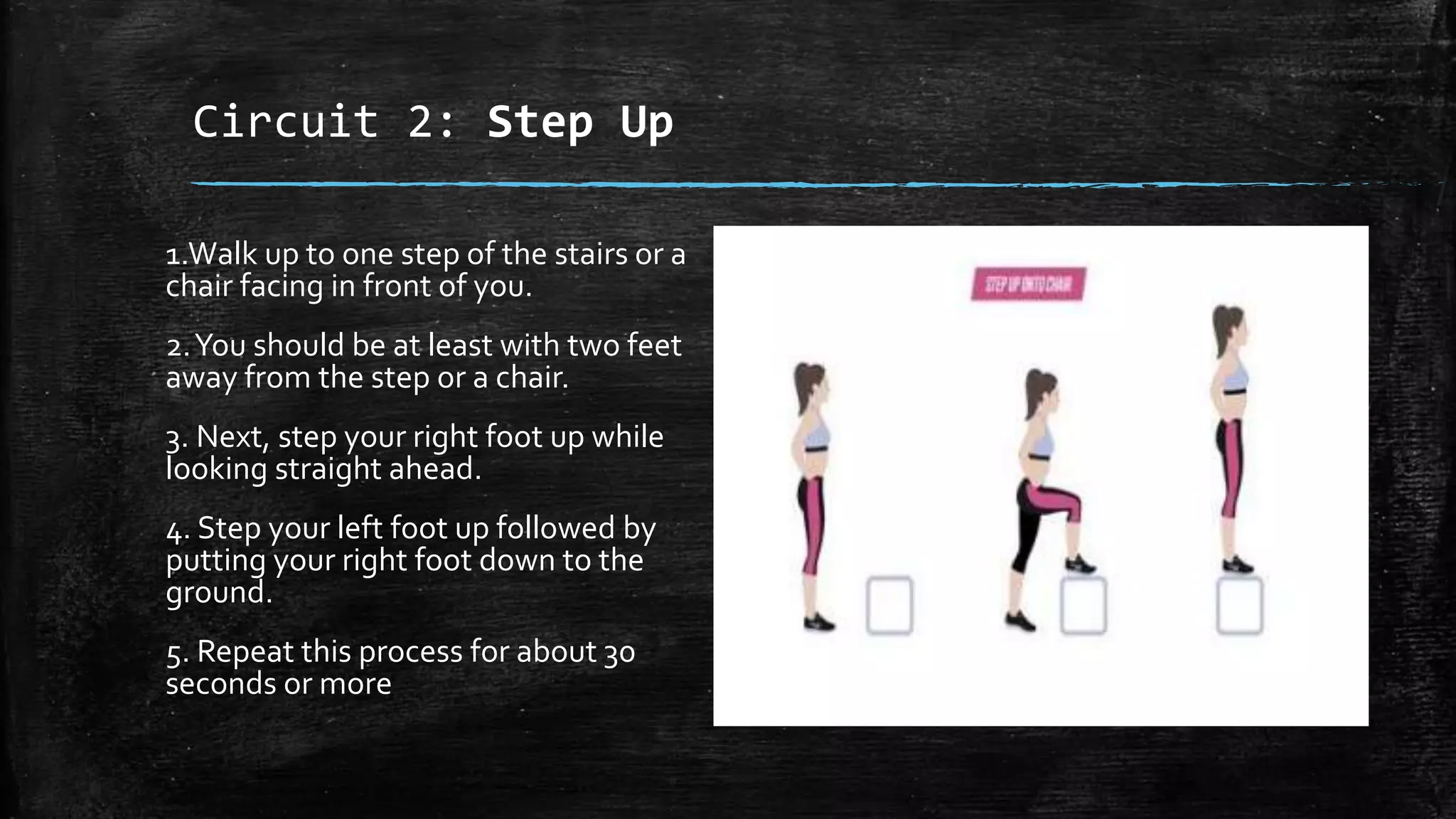 Circuit 2: Step Up
1.Walk up to one step of the stairs or a
chair facing in front of you.
2.You should be at least with two feet
away from the step or a chair.
3. Next, step your right foot up while
looking straight ahead.
4. Step your left foot up followed by
putting your right foot down to the
ground.
5. Repeat this process for about 30
seconds or more
 