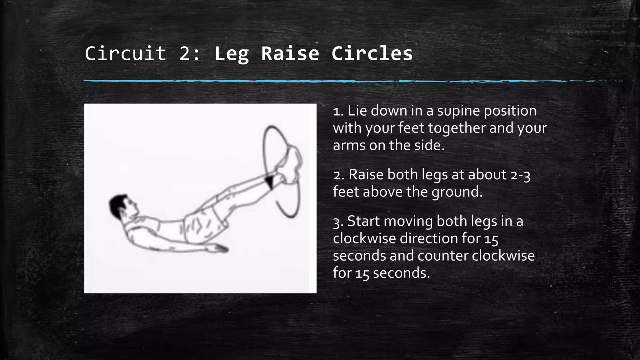 Circuit 2: Leg Raise Circles
1. Lie down in a supine position
with your feet together and your
arms on the side.
2. Raise both legs at about 2-3
feet above the ground.
3. Start moving both legs in a
clockwise direction for 15
seconds and counter clockwise
for 15 seconds.
 