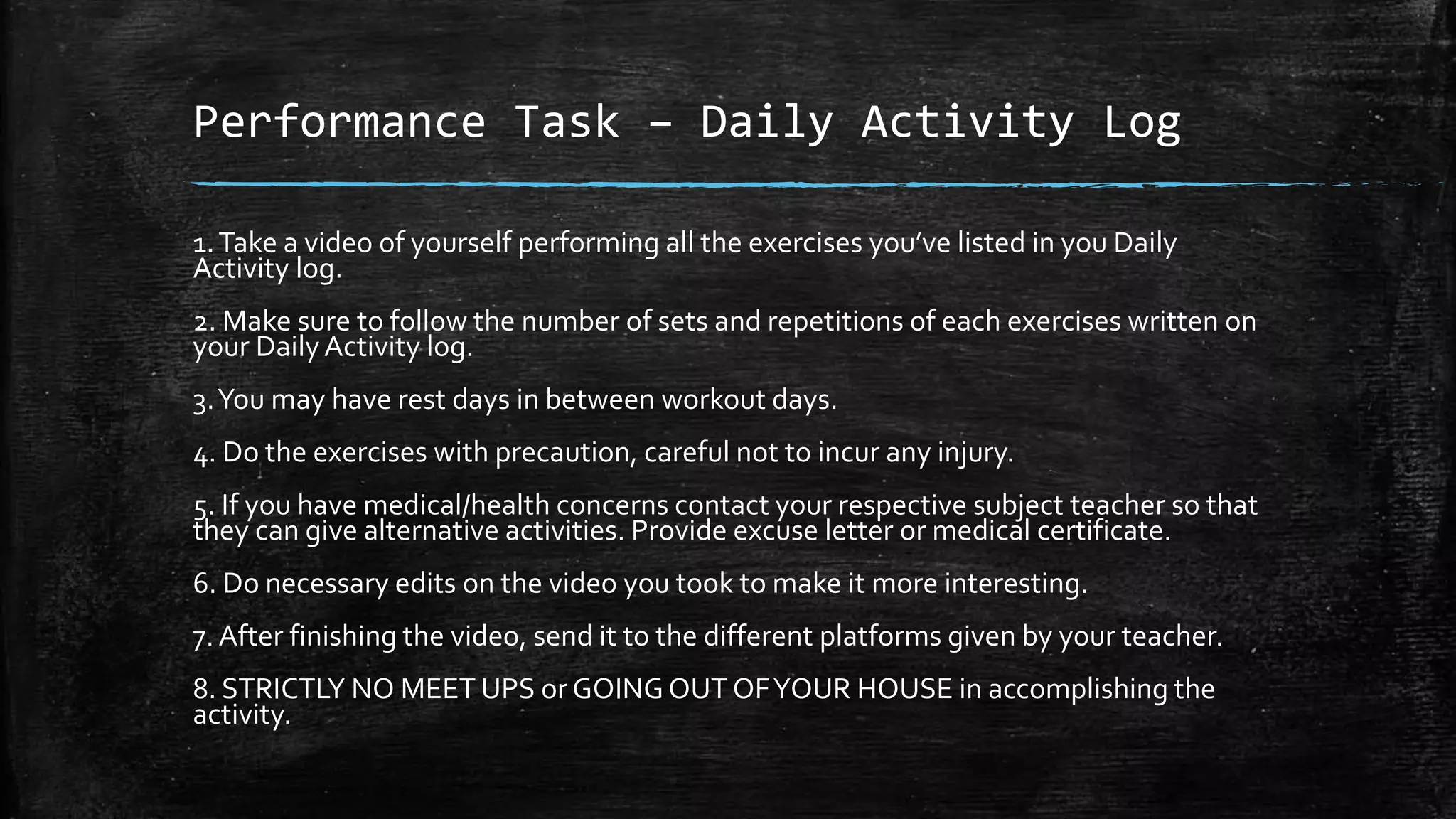 Performance Task – Daily Activity Log
1.Take a video of yourself performing all the exercises you’ve listed in you Daily
Activity log.
2. Make sure to follow the number of sets and repetitions of each exercises written on
your DailyActivity log.
3.You may have rest days in between workout days.
4. Do the exercises with precaution, careful not to incur any injury.
5. If you have medical/health concerns contact your respective subject teacher so that
they can give alternative activities. Provide excuse letter or medical certificate.
6. Do necessary edits on the video you took to make it more interesting.
7. After finishing the video, send it to the different platforms given by your teacher.
8. STRICTLY NO MEET UPS or GOINGOUT OFYOUR HOUSE in accomplishing the
activity.
 