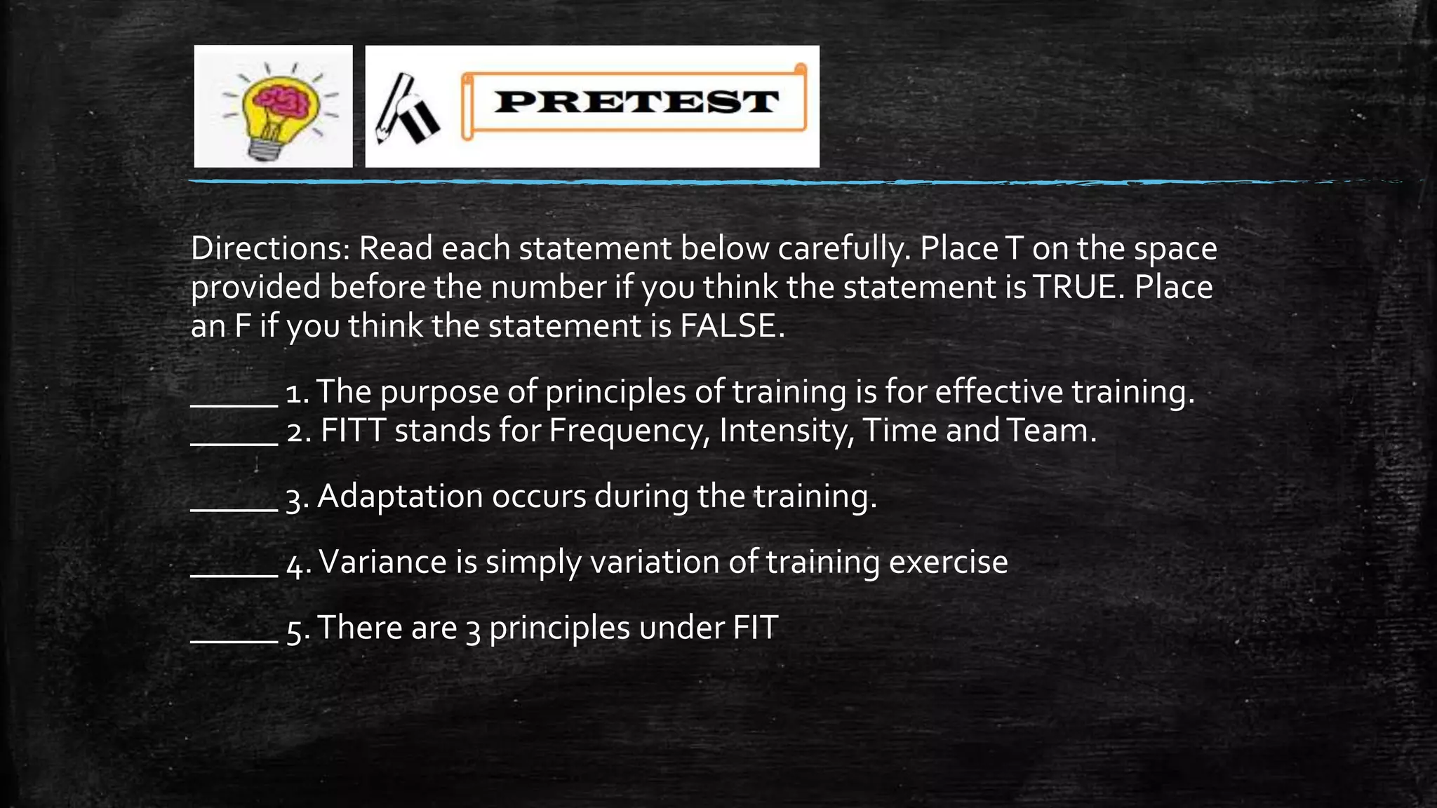 Directions: Read each statement below carefully. PlaceT on the space
provided before the number if you think the statement isTRUE. Place
an F if you think the statement is FALSE.
_____ 1.The purpose of principles of training is for effective training.
_____ 2. FITT stands for Frequency, Intensity,Time andTeam.
_____ 3. Adaptation occurs during the training.
_____ 4.Variance is simply variation of training exercise
_____ 5.There are 3 principles under FIT
 