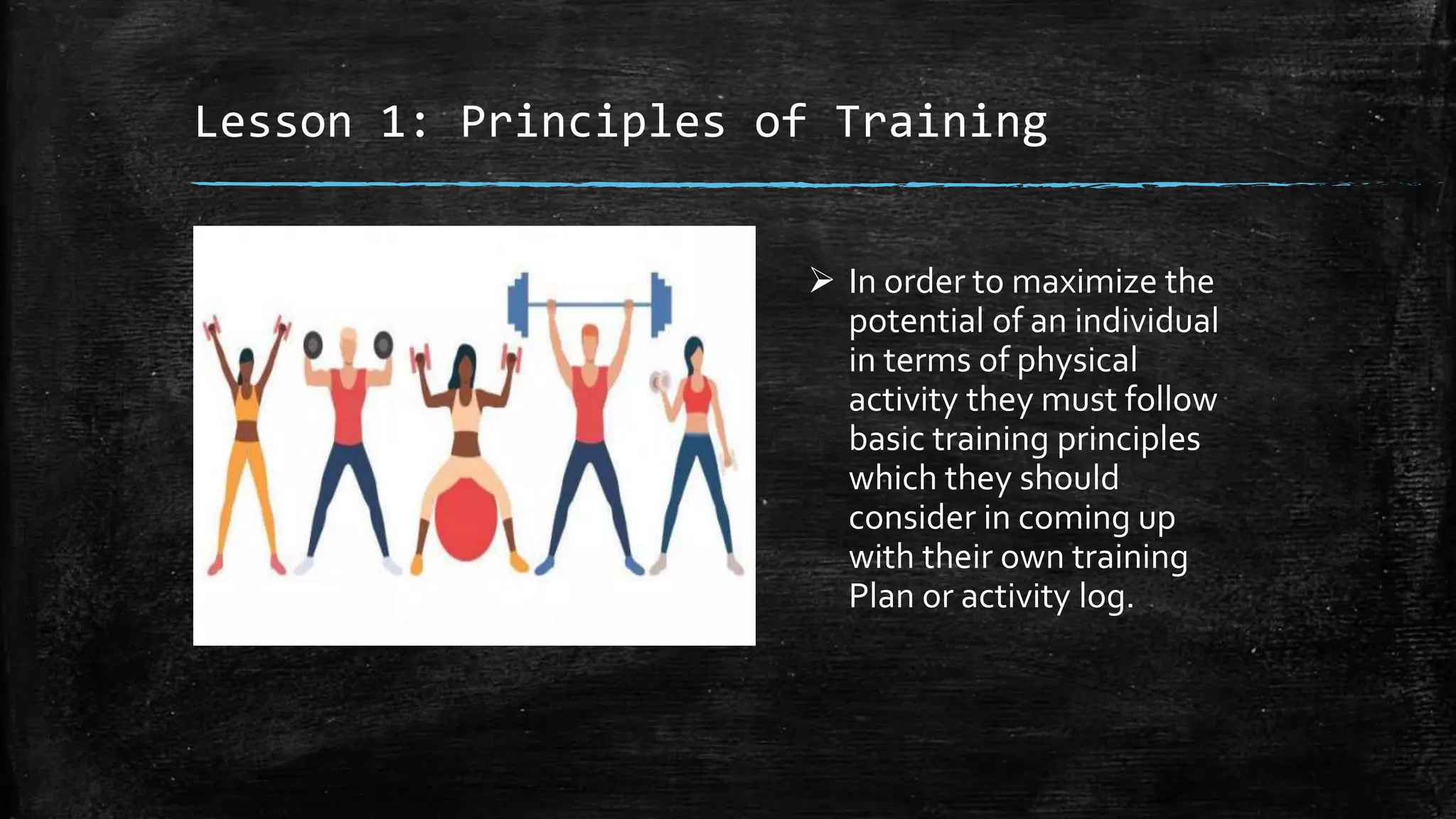 Lesson 1: Principles of Training
 In order to maximize the
potential of an individual
in terms of physical
activity they must follow
basic training principles
which they should
consider in coming up
with their own training
Plan or activity log.
 
