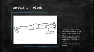 Curcuit 1 – Plank
1. Get in the pushup position,
only put your forearms on the
ground instead of your hand.
2.Tighten your abs, squeeze
your glutes and keep your
body straight from head to
heels
3. Hold for about 30 seconds
or more.
 