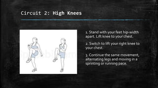 Circuit 2: High Knees
1. Stand with your feet hip-width
apart. Lift knee to your chest.
2. Switch to lift your right knee to
your chest.
3. Continue the same movement,
alternating legs and moving in a
sprinting or running pace.
 