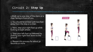 Circuit 2: Step Up
1.Walk up to one step of the stairs or a
chair facing in front of you.
2.You should be at least with two feet
away from the step or a chair.
3. Next, step your right foot up while
looking straight ahead.
4. Step your left foot up followed by
putting your right foot down to the
ground.
5. Repeat this process for about 30
seconds or more
 