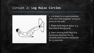 Circuit 2: Leg Raise Circles
1. Lie down in a supine position
with your feet together and your
arms on the side.
2. Raise both legs at about 2-3
feet above the ground.
3. Start moving both legs in a
clockwise direction for 15
seconds and counter clockwise
for 15 seconds.
 