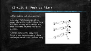 Circuit 2: Push up Plank
1. Start out in a high plank position.
2. As you inhale lower right elbow
down followed by the left elbow, then
exhale to push up with the right arm,
then the left to return to your plank
position.
3. Inhale to lower the body down
forming a 90-degree angle of elbow
and as you exhale press the floor away
 