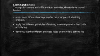 Learning Objectives
Through discussions and differentiated activities, the students should
be able:
▪ understand different concepts under the principles of a training
program,
▪ apply the different principles of training in coming up with their daily
activity log.
▪ demonstrate the different exercises listed on their daily activity log
 