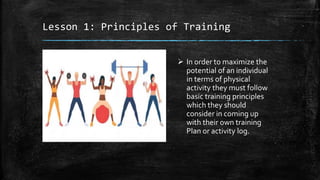 Lesson 1: Principles of Training
 In order to maximize the
potential of an individual
in terms of physical
activity they must follow
basic training principles
which they should
consider in coming up
with their own training
Plan or activity log.
 