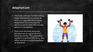 Adaptation
▪ The body will react to the training
loads imposed by increasing its
ability to cope with those loads.
Adaptation occurs during the
recovery period after the training
session is completed.
▪ Over time the body becomes
accustomed at a given level of
physical activity.This adaptation
results in improved efficiency, less
effort and less muscle breakdown
at that level.
Group A Group B
Class 1 82 95
Class 2 76 88
Class 3 84 90
 