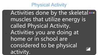 Physical Activity
• Activities done by the skeletal
muscles that utilize energy is
called Physical Activity.
• Activities you are doing at
home or in school are
considered to be physical
activity.
 