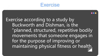 Exercise
Exercise according to a study by
Buckworth and Dishman, is the
“planned, structured, repetitive bodily
movements that someone engages in
for the purpose of improving or
maintaining physical fitness or health.
 