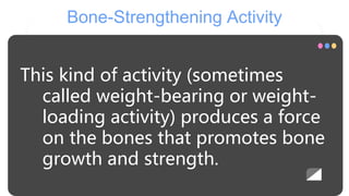 Bone-Strengthening Activity
This kind of activity (sometimes
called weight-bearing or weight-
loading activity) produces a force
on the bones that promotes bone
growth and strength.
 