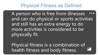 Physical Fitness as Defined
● A person who is free from illnesses
and can do physical or sports activities
and still has an extra energy to do
more activities is considered to be
physically fit.
● Physical fitness is a combination of
health fitness and body fitness.
 