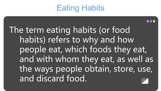 Eating Habits
The term eating habits (or food
habits) refers to why and how
people eat, which foods they eat,
and with whom they eat, as well as
the ways people obtain, store, use,
and discard food.
 