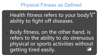 Physical Fitness as Defined
● Health fitness refers to your body’s
ability to fight off diseases.
● Body fitness, on the other hand, is
refers to the ability to do strenuous
physical or sports activities without
getting tired easily.
 