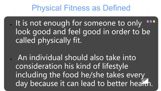 Physical Fitness as Defined
● It is not enough for someone to only
look good and feel good in order to be
called physically fit.
● An individual should also take into
consideration his kind of lifestyle
including the food he/she takes every
day because it can lead to better health.
 