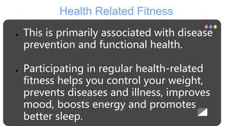 Health Related Fitness
● This is primarily associated with disease
prevention and functional health.
● Participating in regular health-related
fitness helps you control your weight,
prevents diseases and illness, improves
mood, boosts energy and promotes
better sleep.
 