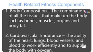 Health Related Fitness Components
1. Body Composition – The combination
of all the tissues that make up the body
such as bones, muscles, organs and
body fat.
2. Cardiovascular Endurance – The ability
of the heart, lungs, blood vessels, and
blood to work efficiently and to supply
the body with oxygen.
 