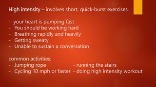High intensity – involves short, quick-burst exercises
- your heart is pumping fast
- You should be working hard
- Breathing rapidly and heavily
- Getting sweaty
- Unable to sustain a conversation
common activities:
- Jumping rope - running the stairs
- Cycling 10 mph or faster - doing high intensity workout
 