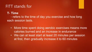 FITT stands for
T- Time
- refers to the time of day you exercise and how long
each session lasts.
• More time spent doing aerobic exercises means more
calories burned and an increase in endurance
• We can at least start at least 20 minutes per session
at first, then gradually increase it to 60 minutes
 