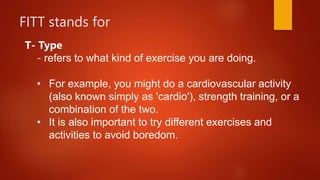 FITT stands for
T- Type
- refers to what kind of exercise you are doing.
• For example, you might do a cardiovascular activity
(also known simply as 'cardio'), strength training, or a
combination of the two.
• It is also important to try different exercises and
activities to avoid boredom.
 