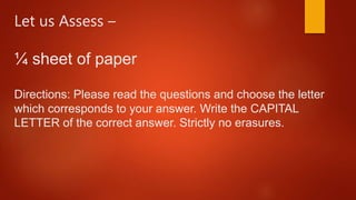 Let us Assess –
¼ sheet of paper
Directions: Please read the questions and choose the letter
which corresponds to your answer. Write the CAPITAL
LETTER of the correct answer. Strictly no erasures.
 
