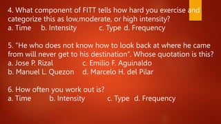 4. What component of FITT tells how hard you exercise and
categorize this as low,moderate, or high intensity?
a. Time b. Intensity c. Type d. Frequency
5. “He who does not know how to look back at where he came
from will never get to his destination”. Whose quotation is this?
a. Jose P. Rizal c. Emilio F. Aguinaldo
b. Manuel L. Quezon d. Marcelo H. del Pilar
6. How often you work out is?
a. Time b. Intensity c. Type d. Frequency
 