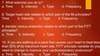 7. What exercise you do is?
a. Time b. Intensity c. Type d. Frequency
8. Target heart rate relates to which part of the fitt principles?
Time b. Intensity c. Type d. Frequency
9. Aerobic versus anaerobic relates to which part of the FITT
principles?
a. Time b. Intensity c. Type d. Frequency
10. If you are walking at a pace that causes your heart to beat less
than 50% of its maximum heart rate, FITT principle variable do you
need to change to improve your cardiorespiratory endurance?
a. Time b. Intensity c. Type d. Frequency
 