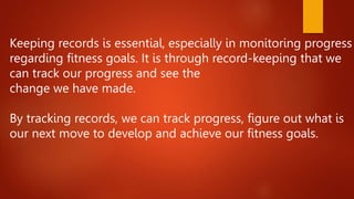 Keeping records is essential, especially in monitoring progress
regarding fitness goals. It is through record-keeping that we
can track our progress and see the
change we have made.
By tracking records, we can track progress, figure out what is
our next move to develop and achieve our fitness goals.
 