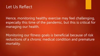 Hence, monitoring healthy exercise may feel challenging,
especially this time of the pandemic, but this is critical for
managing our health.
Monitoring our fitness goals is beneficial because of risk
reductions of a chronic medical condition and premature
mortality.
Let Us Reflect
 