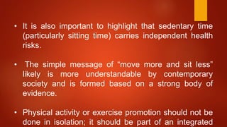 • It is also important to highlight that sedentary time
(particularly sitting time) carries independent health
risks.
• The simple message of “move more and sit less”
likely is more understandable by contemporary
society and is formed based on a strong body of
evidence.
• Physical activity or exercise promotion should not be
done in isolation; it should be part of an integrated
 