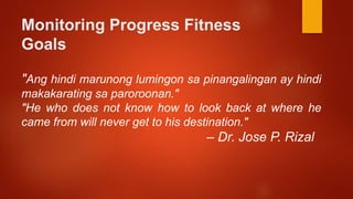 Monitoring Progress Fitness
Goals
"Ang hindi marunong lumingon sa pinangalingan ay hindi
makakarating sa paroroonan."
"He who does not know how to look back at where he
came from will never get to his destination."
– Dr. Jose P. Rizal
 