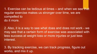 1. Exercise can be tedious at times – and when we see that
regular exercise makes us stronger over time, we are
compelled to
do it more.
2. Also, it is a way to see what does and does not work - we
may see that a certain form of exercise was associated with
less success at weight loss or more injuries or just less
interest.
3. By tracking exercise, we can track progress, figure out
works, and mix it up.
 