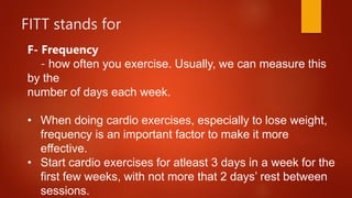 FITT stands for
F- Frequency
- how often you exercise. Usually, we can measure this
by the
number of days each week.
• When doing cardio exercises, especially to lose weight,
frequency is an important factor to make it more
effective.
• Start cardio exercises for atleast 3 days in a week for the
first few weeks, with not more that 2 days’ rest between
sessions.
 