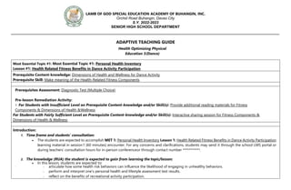 LAMB OF GOD SPECIAL EDUCATION ACADEMY OF BUHANGIN, INC.
Orchid Road Buhangin, Davao City
S.Y. 2022-2023
SENIOR HIGH SCHOOL DEPARTMENT
_________________________________________________________________________________________________
ADAPTIVE TEACHING GUIDE
Health Optimizing Physical
Education 3(Dance)
Most Essential Topic #1: Most Essential Topic #1: Personal Health Inventory
Lesson #1: Health Related Fitness Benefits in Dance Activity Participation
Prerequisite Content-knowledge: Dimensions of Health and Wellness for Dance Activity
Prerequisite Skill: Make meaning of the Health-Related Fitness Components
Prerequisites Assessment: Diagnostic Test (Multiple Choice)
Pre-lesson Remediation Activity:
1. For Students with Insufficient Level on Prerequisite Content-knowledge and/or Skill(s): Provide additional reading materials for Fitness
Components & Dimensions of Health &Wellness
For Students with Fairly Sufficient Level on Prerequisite Content-knowledge and/or Skill(s): Interactive sharing session for Fitness Components &
Dimensions of Health & Wellness
Introduction:
1. Time frame and students’ consultation:
 The students are expected to accomplish MET 1: Personal Health Inventory Lesson 1: Health Related Fitness Benefits in Dance Activity Participation
learning material in session1 (60 minutes) encounter. For any concerns and clarifications, students may send it through the school LMS portal or
during teachers’ consultation hours for in-person conferenceor through contact number ***********.
2. The knowledge (RUA) the student is expected to gain from learning the topic/lesson:
 In this lesson, students are expected to:
- articulate how some health risk behaviors can influence the likelihood of engaging in unhealthy behaviors.
- perform and interpret one’s personal health and lifestyle assessment test results.
- reflect on the benefits of recreational activity participation.
 