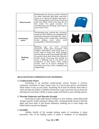 Page 12 of 69
HEALTH FITNES COMPONENTS OF SWIMMING
1. Cardiovascular Fitness
Swimming is an excellent cardiovascular activity because it involves
continuous movement of large muscle mass in a low-to-zero gravity environment,
which makes it easy on your joints. Swimming for at least 20 minutes, three times a
week can help you achieve a healthier life because it gets your heart rate up, burns fat
and improves your body’s ability to pump oxygen-rich blood to your working muscles.
2. Muscular Endurance and Muscular Strength
Exercising in water adds natural resistance to your workout, which helps build
stronger muscles. Unlike running or riding a bike, swimming builds muscle in both the
upper and lower body. It also boosts endurance, enabling you to swim longer and
further before muscles are fatigued.
3. Flexibility
Another benefit of the strength training aspect of swimming is injury
prevention. One of the leading causes of injury is weakness of an improperly
 