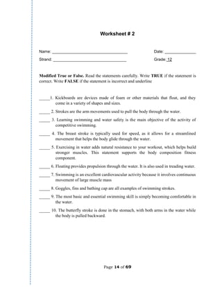Page 14 of 69
Worksheet # 2
Name: __________________________________ Date: ______________
Strand: _________________________________ Grade: 12
Modified True or False. Read the statements carefully. Write TRUE if the statement is
correct. Write FALSE if the statement is incorrect and underline
_____1. Kickboards are devices made of foam or other materials that float, and they
come in a variety of shapes and sizes.
_____ 2. Strokes are the arm movements used to pull the body through the water.
_____ 3. Learning swimming and water safety is the main objective of the activity of
competitive swimming.
_____ 4. The breast stroke is typically used for speed, as it allows for a streamlined
movement that helps the body glide through the water.
_____ 5. Exercising in water adds natural resistance to your workout, which helps build
stronger muscles. This statement supports the body composition fitness
component.
_____ 6. Floating provides propulsion through the water. It is also used in treading water.
_____ 7. Swimming is an excellent cardiovascular activity because it involves continuous
movement of large muscle mass
_____ 8. Goggles, fins and bathing cap are all examples of swimming strokes.
_____ 9. The most basic and essential swimming skill is simply becoming comfortable in
the water.
_____ 10. The butterfly stroke is done in the stomach, with both arms in the water while
the body is pulled backward.
 