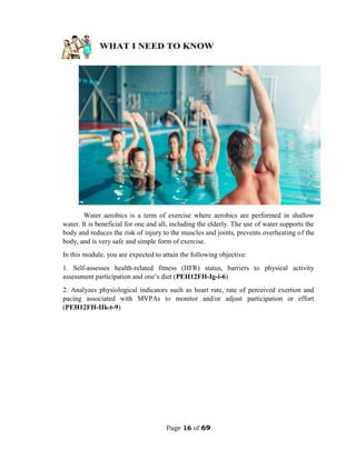 Page 16 of 69
Water aerobics is a term of exercise where aerobics are performed in shallow
water. It is beneficial for one and all, including the elderly. The use of water supports the
body and reduces the risk of injury to the muscles and joints, prevents overheating of the
body, and is very safe and simple form of exercise.
In this module, you are expected to attain the following objective:
1. Self-assesses health-related fitness (HFR) status, barriers to physical activity
assessment participation and one’s diet (PEH12FH-Ig-i-6)
2. Analyzes physiological indicators such as heart rate, rate of perceived exertion and
pacing associated with MVPAs to monitor and/or adjust participation or effort
(PEH12FH-IIk-t-9)
 