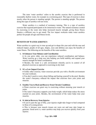 Page 18 of 69
The term ‘water aerobics’ refers to the aerobic exercise that is performed in
reasonably shallow water, for example in a swimming pool. This type of exercise is done
mostly when the person is standing upright. The person is standing upright. The person
doing this type of aerobics will not swim.
Water aerobics is a method of resistance training. This is a type of aerobics
exercise that required participants to be immersed in water. The natural resistance created
by exercising in the water also helps increased muscle strength, giving those fitness
fanatics a different way to get toned. The low impact workouts make water aerobics
perfect for people all ages and fitness levels.
BENEFITS OF WATER AERONICS
Water aerobics is a great way to tone up and get in shape this year and with the ease and
reduced impact, people of all ages, shapes, sizes and abilities can enjoy the benefits of
water fitness. The following are the benefits of the water aerobics.
1. It Enhances Your Balance and Coordination
 As you grow older, you can experience reduced coordination and balance.
Water exercise go a long way into helping you build stability and expand your
muscle strength for better coordination.
 Besides, the water is a safe environment whereby you’re in control of all
physical exercises as opposed to exercising on dry land.
2. It’s a Low Impact Exercise
 Unlike other exercise, water exercises provide you with a flexible environment
for your workouts.
 You don’t need to worry about falling and hurting yourself in the pool. Besides
the water’s buoyancy reduced the impact that exercises have your joints and
muscles.
3. Enables You to Heal and Recover from Chronic Conditions
 Water exercises are great way to exercising without straining your muscle or
joints.
 The water’s buoyancy supports your body weight, which helps reduce the stress
exerted on your joints. Besides, the environment of the water helps tone your
muscles.
4. It Aids in Recovery from Injuries
 It you’re past the age of fifty, your injuries might take longer to heal compared
to those of a young person.
 This is because your muscle tissues are worn out and may take longer to
generate. Good news is, water aerobics may help you recover quickly from your
injuries.
 